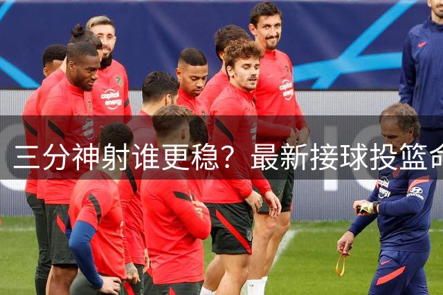 三分神射谁更稳？最新接球投篮命中率排行出炉 肯纳德登顶