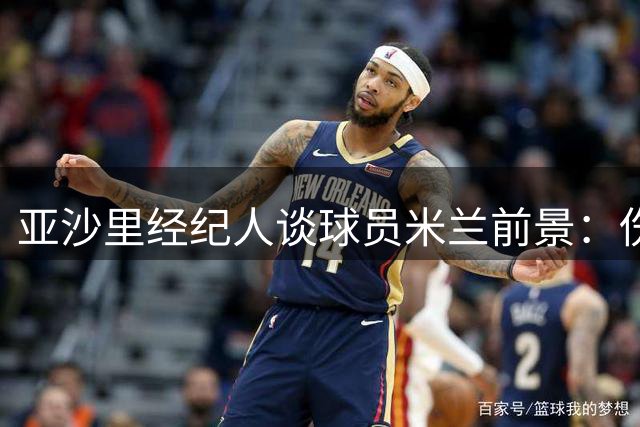 亚沙里经纪人谈球员米兰前景：伤病阴云散去 中场悍将整装待发