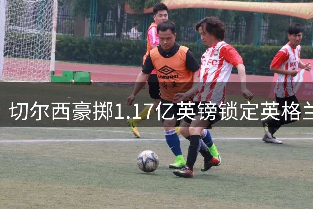 切尔西豪掷1.17亿英镑锁定英格兰国脚 创英超两大历史纪录
