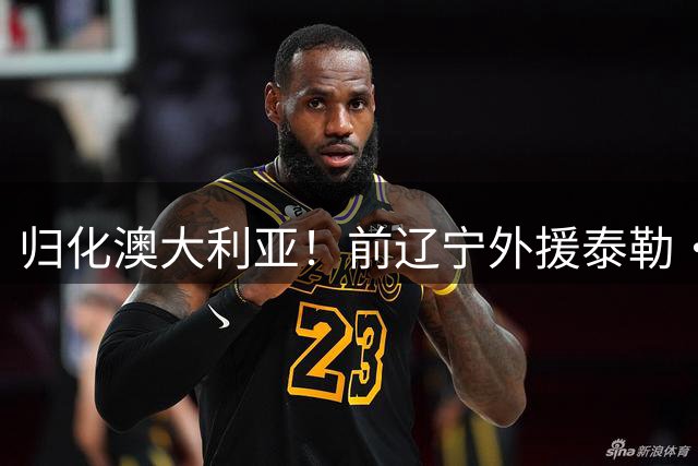 归化澳大利亚！前辽宁外援泰勒·哈维已获得澳大利亚国籍