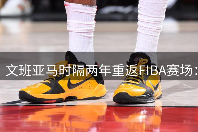 文班亚马时隔两年重返FIBA赛场：NBA可以等 祖国召唤不能停