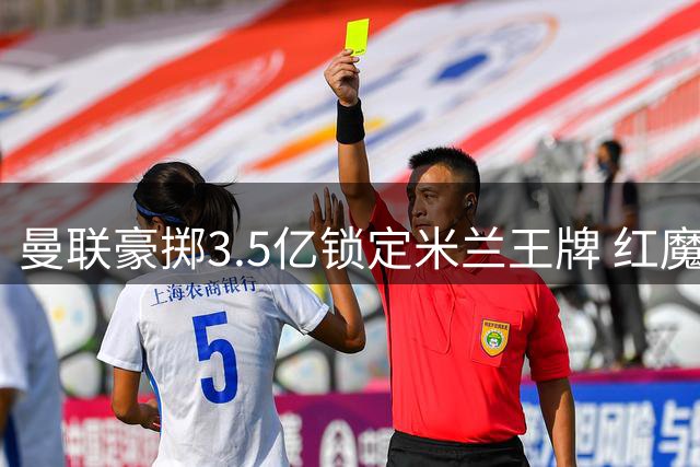 曼联豪掷3.5亿锁定米兰王牌 红魔左路将迎来全面革新
