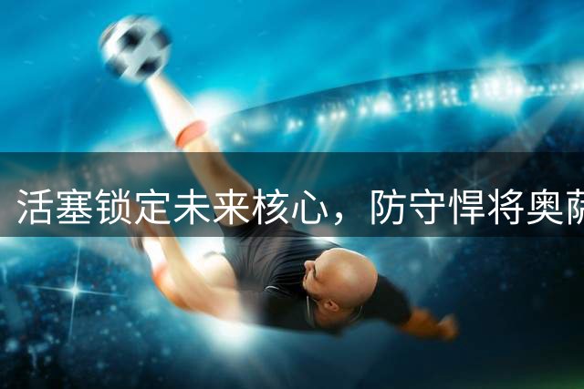 活塞锁定未来核心，防守悍将奥萨尔将获5年长约