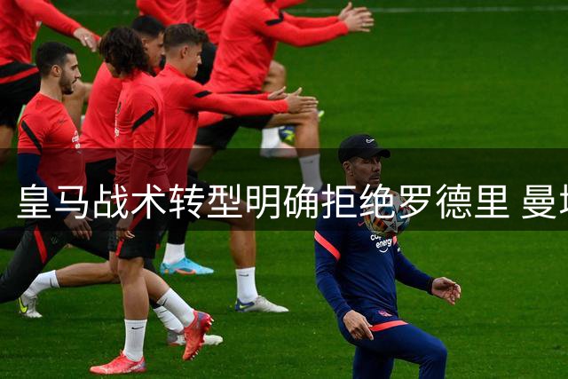 皇马战术转型明确拒绝罗德里 曼城核心西甲梦碎内幕