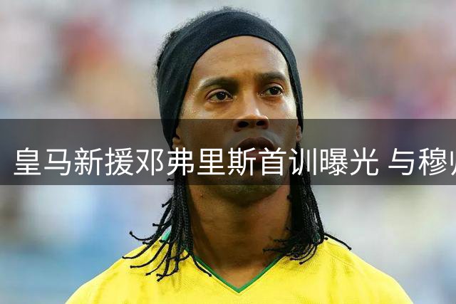 皇马新援邓弗里斯首训曝光 与穆帅密谈剑指右路主力