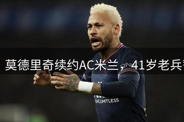 莫德里奇续约AC米兰，41岁老兵誓言东山再起