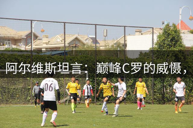 阿尔维斯坦言：巅峰C罗的威慑，是刻在防守球员本能里的恐惧