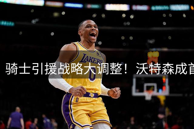 骑士引援战略大调整！沃特森成首要目标 哈登签约延后显格局