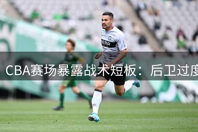 CBA赛场暴露战术短板：后卫过度持球挤压内线进攻空间