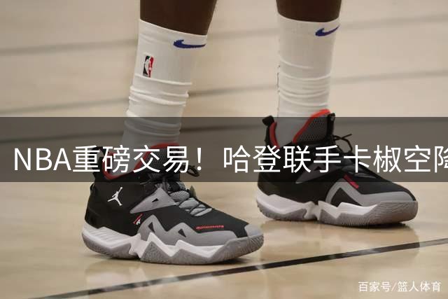 NBA重磅交易！哈登联手卡椒空降洛杉矶 76人获多名锋线球员